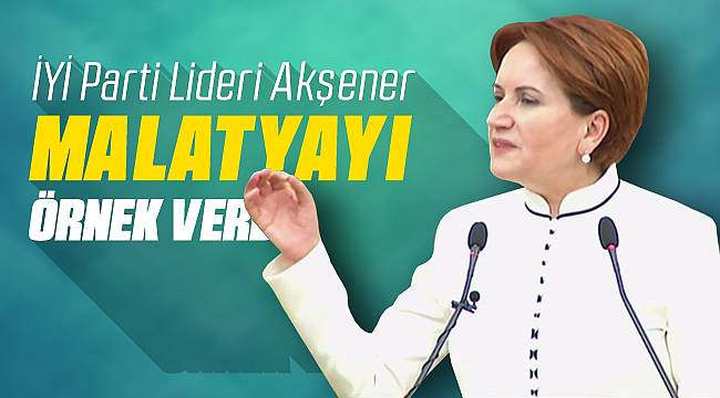 İYİ Parti Lideri Akşener Malatya'yı Örnek Verdi